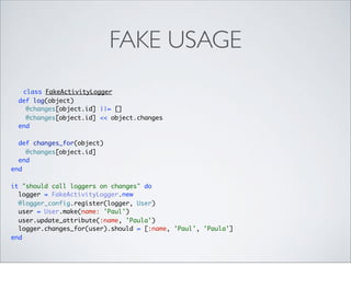 FAKE USAGE
   class FakeActivityLogger
  def log(object)
    @changes[object.id] ||= []
    @changes[object.id] << object.changes
  end

  def changes_for(object)
    @changes[object.id]
  end
end

it "should call loggers on changes" do
  logger = FakeActivityLogger.new
  @logger_config.register(logger, User)
  user = User.make(name: 'Paul')
  user.update_attribute(:name, 'Paula')
  logger.changes_for(user).should = [:name, 'Paul', 'Paula']
end
 