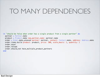TO MANY DEPENDENCIES

 it "should be false when order has a single product from a single partner" do
   partner = Partner.make
   product = Product.make new_partner_name: partner.name
   order = Order.make_unsaved partner: partner, contact: Contact.make, address: Address.make
   order.items.build product: product, price: 100, scale_basis: 1, quantity: 1
   order.save!
   order.reload
   order.should_not have_multiple_product_partners
 end




Bad Design
 