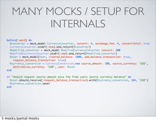 MANY MOCKS / SETUP FOR
           INTERNALS
  before(:each) do
    @converter = mock_model CurrencyConverter, convert: 4, exchange_fee: 4, convertible?: true
    CurrencyConverter.stub!(:new).and_return(@converter)
    @modified_converter = mock_model ModifiedCurrencyConverter convert: 200
    ModifiedCurrencyConverter.stub!(:new).and_return(@modified_converter)
    @user = mock_model(User, cleared_balance: 1000, add_balance_transaction: true,
      request_balance_transaction: true)
    @currency_conversion = CurrencyConversion.new source_amount: 100, source_currency: 'USD',
      destination_currency: 'EUR', user: @user
  end

  it "should request source amount plus fee from users source currency balance" do
    @user.should_receive(:request_balance_transaction).with(@currency_conversion, 104, 'USD')
    @currency_conversion.save!
  end




5 mocks/partial mocks
 