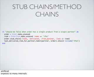 STUB CHAINS/METHOD
                 CHAINS

 it "should be false when order has a single product from a single partner" do
   order = Order.make_unsaved
   item = OrderItem.make_unsaved :name => 'iPet'
   order.stub_chain(:items, :delivered, :from_partner, :last => item)
   last_delivered_item_for_partner_label(partner, order).should include('iPed')
 end




artiﬁcial
exposes to many internals
 