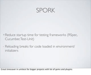 SPORK


  + Reduce  startup time for testing frameworks (RSpec,
      Cucumber, Test-Unit)

  -   Reloading breaks for code loaded in environment/
      initializers




Great timesaver in unittest for bigger projects with lot of gems and plugins
 