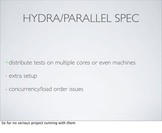 HYDRA/PARALLEL SPEC


  + distribute    tests on multiple cores or even machines

  - extra setup

  - concurrency/load order issues




So far no serious project running with them
 
