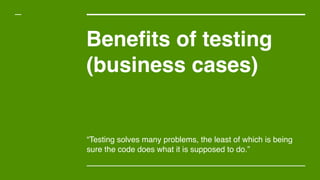Benefits of testing
(business cases)
“Testing solves many problems, the least of which is being
sure the code does what it is supposed to do.”
 