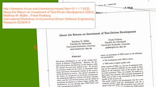 http://citeseerx.ist.psu.edu/viewdoc/summary?doi=10.1.1.7.4232
About the Return on Investment of Test-Driven Development (2003)
Matthias M. Müller , Frank Padberg
International Workshop on Economics-Driven Software Engineering
Research EDSER-5
6
 