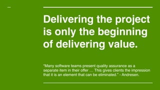 Delivering the project
is only the beginning
of delivering value.
“Many software teams present quality assurance as a
separate item in their offer … This gives clients the impression
that it is an element that can be eliminated.” - Andresen.
 
