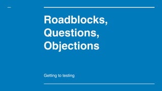 Roadblocks,
Questions,
Objections
Getting to testing
 