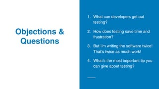 Objections &
Questions
1. What can developers get out
testing?
2. How does testing save time and
frustration?
3. But I’m writing the software twice!
That’s twice as much work!
4. What’s the most important tip you
can give about testing?
 