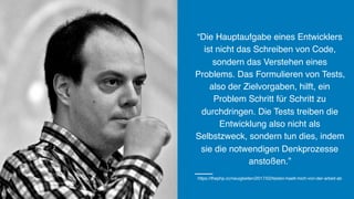 “Die Hauptaufgabe eines Entwicklers
ist nicht das Schreiben von Code,
sondern das Verstehen eines
Problems. Das Formulieren von Tests,
also der Zielvorgaben, hilft, ein
Problem Schritt für Schritt zu
durchdringen. Die Tests treiben die
Entwicklung also nicht als
Selbstzweck, sondern tun dies, indem
sie die notwendigen Denkprozesse
anstoßen.”
https://thephp.cc/neuigkeiten/2017/02/testen-haelt-mich-von-der-arbeit-ab
 