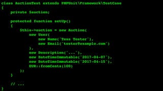 class AuctionTest extends PHPUnitFrameworkTestCase
{
private $auction;
protected function setUp()
{
$this->auction = new Auction(
new User(
new Name('Tess Tester'),
new Email('tester@example.com')
),
new Description('...'),
new DateTimeImmutable('2017-04-07'),
new DateTimeImmutable('2017-04-15'),
EUR::fromCents(100)
);
}
// ...
}
 