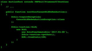 class AuctionTest extends PHPUnitFrameworkTestCase
{
// ...
public function testUserCannotBidOnOwnAuction()
{
$this->expectException(
CannotBidOnOwnAuctionException::class
);
$this->auction->bid(
new Bid(
new DateTimeImmutable(‘2017-04-08'),
$this->auction->getUser(),
EUR::fromCents(100)
)
);
}
}
 
