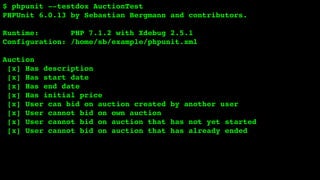 $ phpunit --testdox AuctionTest
PHPUnit 6.0.13 by Sebastian Bergmann and contributors.
Runtime: PHP 7.1.2 with Xdebug 2.5.1
Configuration: /home/sb/example/phpunit.xml
Auction
[x] Has description
[x] Has start date
[x] Has end date
[x] Has initial price
[x] User can bid on auction created by another user
[x] User cannot bid on own auction
[x] User cannot bid on auction that has not yet started
[x] User cannot bid on auction that has already ended
 