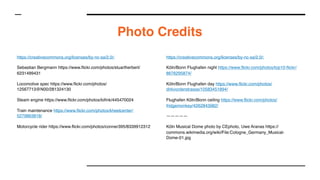 Photo Credits
https://creativecommons.org/licenses/by-nc-sa/2.0/:
Sebastian Bergmann https://www.flickr.com/photos/stuartherbert/
6231499431
Locomotive spec https://www.flickr.com/photos/
12567713@N00/281324130
Steam engine https://www.flickr.com/photos/lofink/445470024
Train maintenance https://www.flickr.com/photos/kheelcenter/
5279863818/
Motorcycle rider https://www.flickr.com/photos/conner395/8339912312
https://creativecommons.org/licenses/by-nc-sa/2.0/:
Köln/Bonn Flughafen night https://www.flickr.com/photos/top10-flickr/
8676295874/
Köln/Bonn Flughafen day https://www.flickr.com/photos/
dirkvorderstrasse/10583451894/
Flughafen Köln/Bonn ceiling https://www.flickr.com/photos/
fridgemonkey/4262843982/
—————
Köln Musical Dome photo by CEphoto, Uwe Aranas https://
commons.wikimedia.org/wiki/File:Cologne_Germany_Musical-
Dome-01.jpg
 