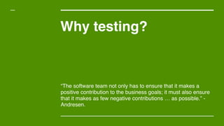 Why testing?
“The software team not only has to ensure that it makes a
positive contribution to the business goals; it must also ensure
that it makes as few negative contributions … as possible.” -
Andresen.
 