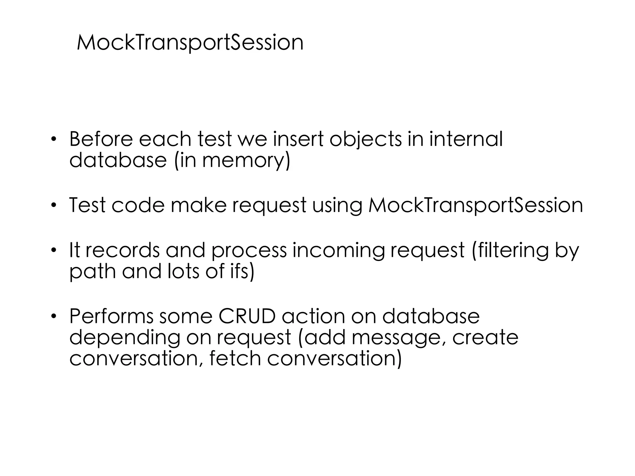 • Before each test we insert objects in internal
database (in memory)
• Test code make request using MockTransportSession
• It records and process incoming request (filtering by
path and lots of ifs)
• Performs some CRUD action on database
depending on request (add message, create
conversation, fetch conversation)
MockTransportSession
 