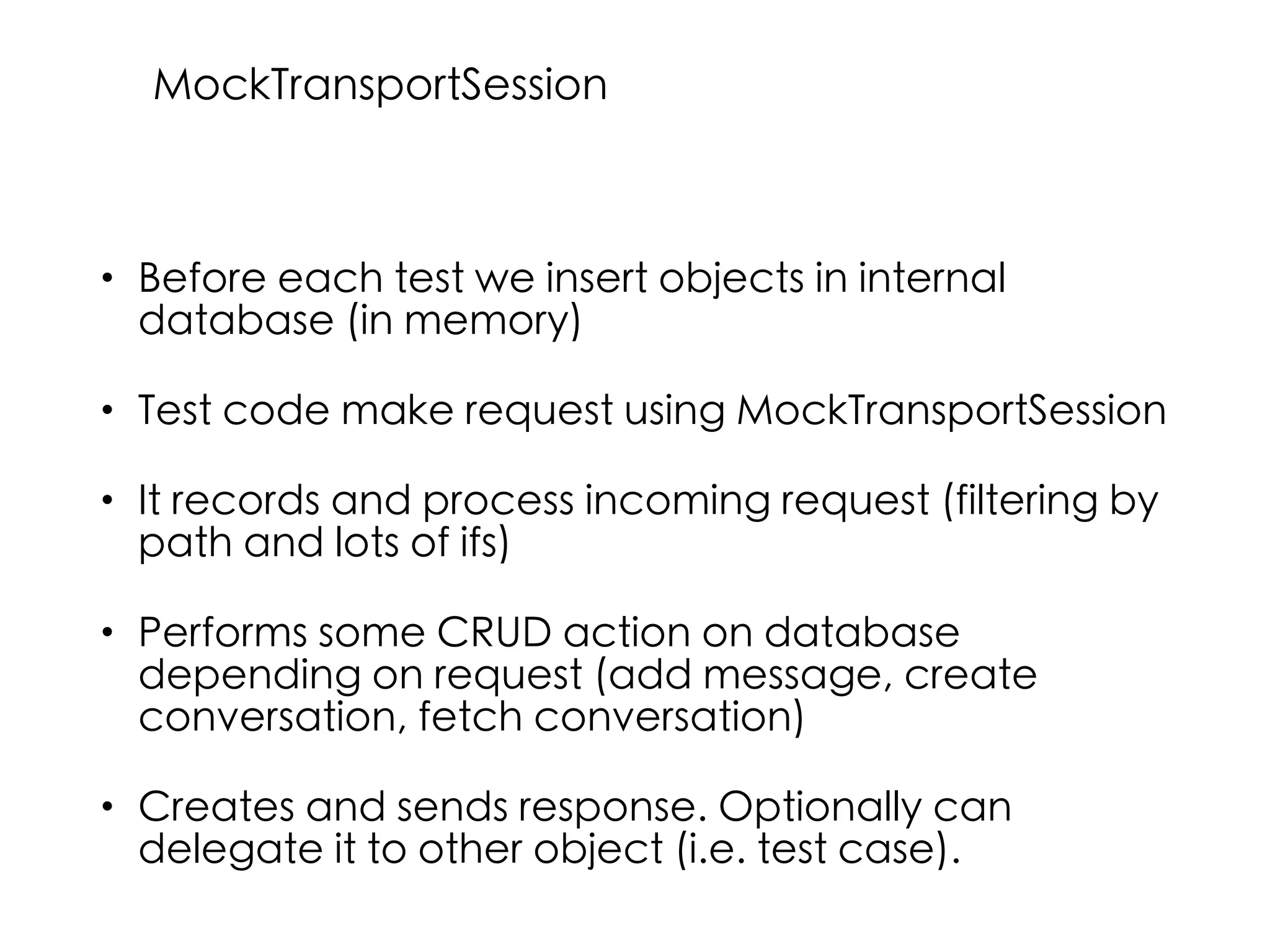 • Before each test we insert objects in internal
database (in memory)
• Test code make request using MockTransportSession
• It records and process incoming request (filtering by
path and lots of ifs)
• Performs some CRUD action on database
depending on request (add message, create
conversation, fetch conversation)
• Creates and sends response. Optionally can
delegate it to other object (i.e. test case).
MockTransportSession
 