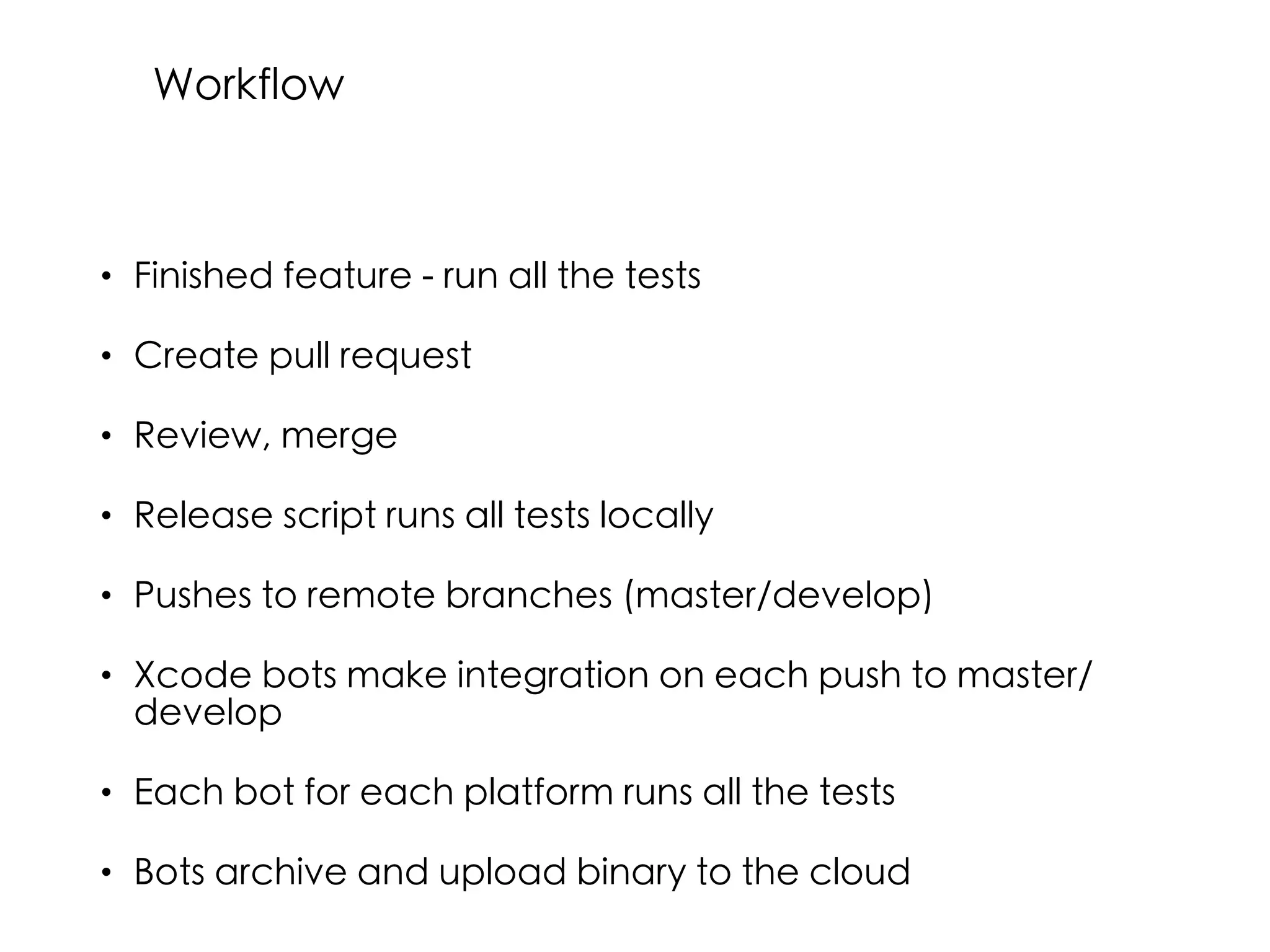 • Finished feature - run all the tests
• Create pull request
• Review, merge
• Release script runs all tests locally
• Pushes to remote branches (master/develop)
• Xcode bots make integration on each push to master/
develop
• Each bot for each platform runs all the tests
• Bots archive and upload binary to the cloud
Workflow
 