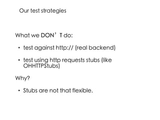 What we DON’T do:
• test against http:// (real backend)
• test using http requests stubs (like
OHHTTPStubs)
Why?
• Stubs are not that flexible.
Our test strategies
 