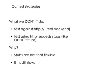 What we DON’T do:
• test against http:// (real backend)
• test using http requests stubs (like
OHHTTPStubs)
Why?
• Stubs are not that flexible.
• It’s still slow.
Our test strategies
 
