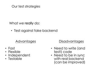 What we really do:
• Test against fake backend
Advantages
• Fast
• Flexible
• Independent
• Testable
Disadvantages
• Need to write (and
test!) code
• Need to be in sync
with real backend
(can be improved)
Our test strategies
 