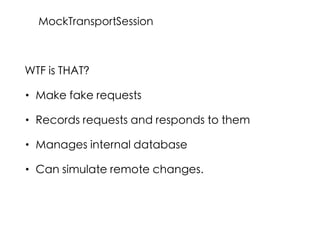 WTF is THAT?
• Make fake requests
• Records requests and responds to them
• Manages internal database
• Can simulate remote changes.
MockTransportSession
 