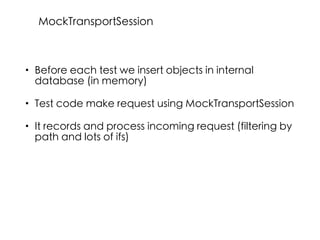 • Before each test we insert objects in internal
database (in memory)
• Test code make request using MockTransportSession
• It records and process incoming request (filtering by
path and lots of ifs)
MockTransportSession
 