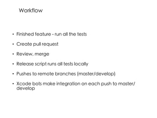 • Finished feature - run all the tests
• Create pull request
• Review, merge
• Release script runs all tests locally
• Pushes to remote branches (master/develop)
• Xcode bots make integration on each push to master/
develop
Workflow
 