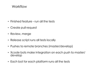 • Finished feature - run all the tests
• Create pull request
• Review, merge
• Release script runs all tests locally
• Pushes to remote branches (master/develop)
• Xcode bots make integration on each push to master/
develop
• Each bot for each platform runs all the tests
Workflow
 