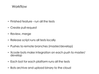 • Finished feature - run all the tests
• Create pull request
• Review, merge
• Release script runs all tests locally
• Pushes to remote branches (master/develop)
• Xcode bots make integration on each push to master/
develop
• Each bot for each platform runs all the tests
• Bots archive and upload binary to the cloud
Workflow
 
