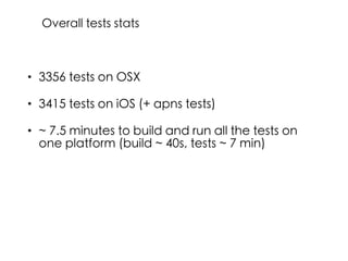 • 3356 tests on OSX
• 3415 tests on iOS (+ apns tests)
• ~ 7.5 minutes to build and run all the tests on
one platform (build ~ 40s, tests ~ 7 min)
Overall tests stats
 