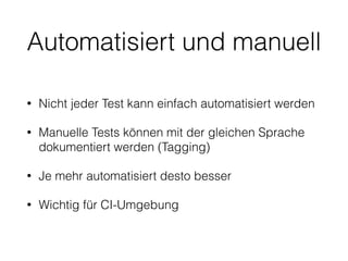 Automatisiert und manuell
• Nicht jeder Test kann einfach automatisiert werden
• Manuelle Tests können mit der gleichen Sprache
dokumentiert werden (Tagging)
• Je mehr automatisiert desto besser
• Wichtig für CI-Umgebung
 