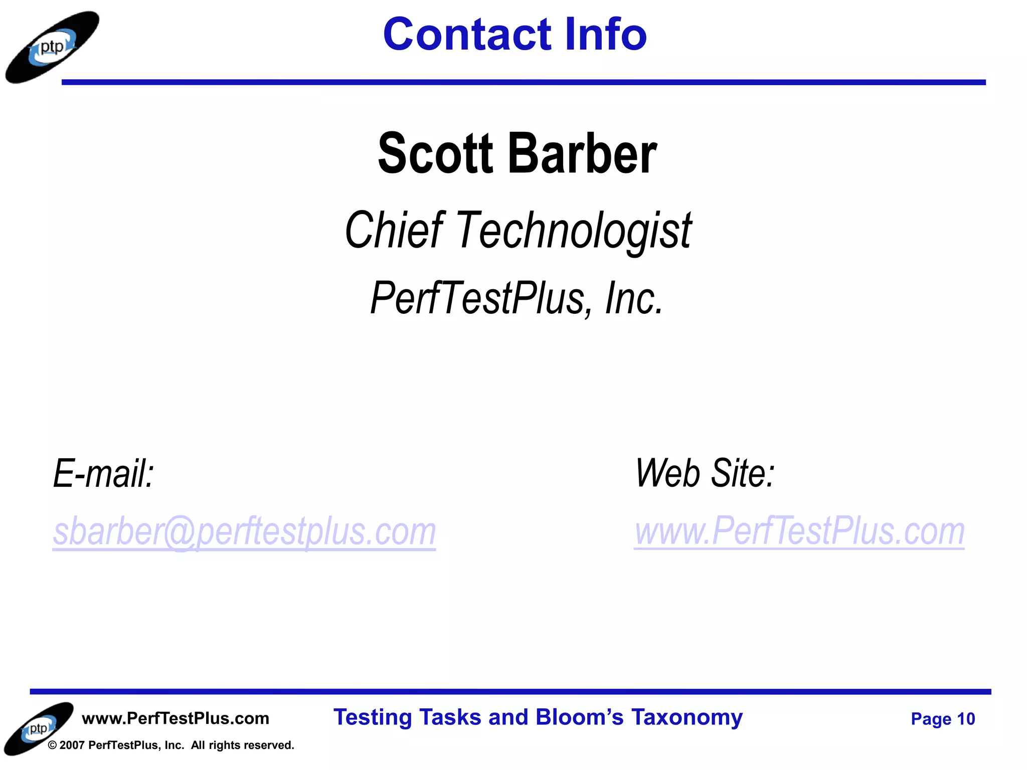 Contact Info

                                                    Scott Barber
                                                 Chief Technologist
                                                   PerfTestPlus, Inc.


E-mail:                                                                  Web Site:
sbarber@perftestplus.com                                                 www.PerfTestPlus.com



      www.PerfTestPlus.com                       Testing Tasks and Bloom’s Taxonomy      Page 10
© 2007 PerfTestPlus, Inc. All rights reserved.
 