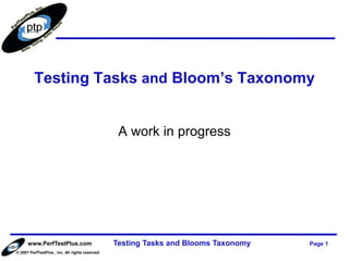 Testing Tasks and Bloom’s Taxonomy


                                                   A work in progress




      www.PerfTestPlus.com                        Testing Tasks and Blooms Taxonomy   Page 1
© 2007 PerfTestPlus , Inc. All rights reserved.
 