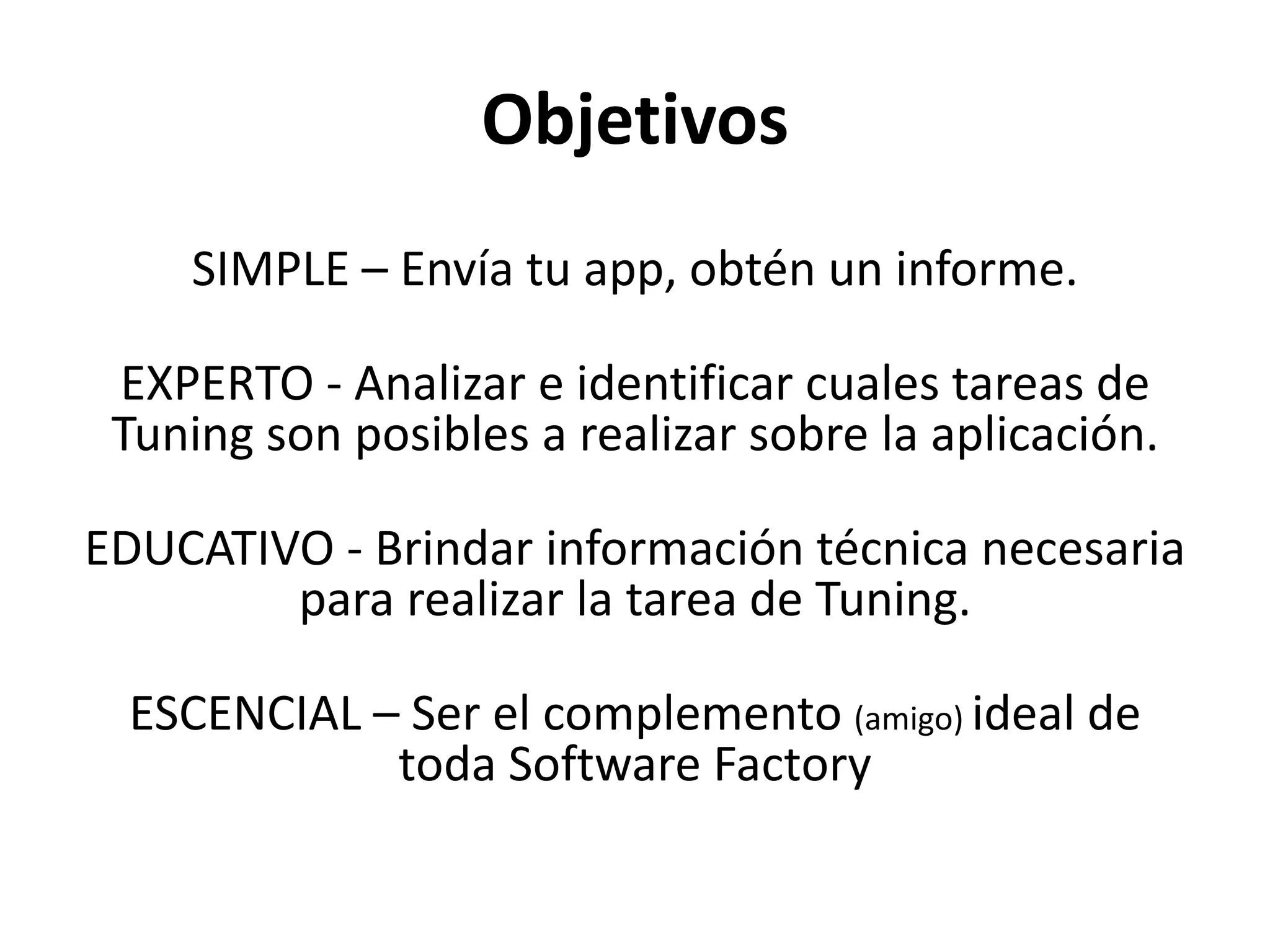 Objetivos
SIMPLE – Envía tu app, obtén un informe.
EXPERTO - Analizar e identificar cuales tareas de
Tuning son posibles a realizar sobre la aplicación.
EDUCATIVO - Brindar información técnica necesaria
para realizar la tarea de Tuning.
ESCENCIAL – Ser el complemento (amigo) ideal de
toda Software Factory
 