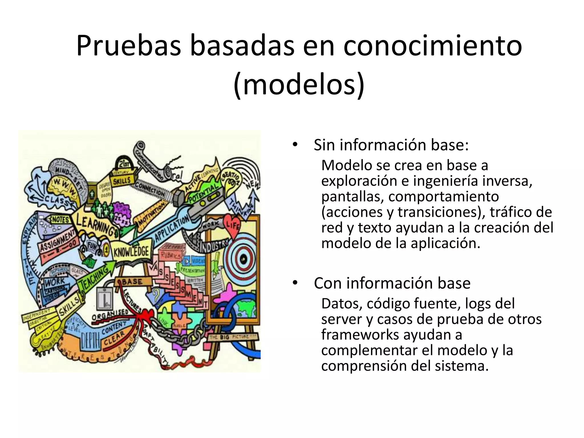 Pruebas basadas en conocimiento
(modelos)
• Sin información base:
Modelo se crea en base a
exploración e ingeniería inversa,
pantallas, comportamiento
(acciones y transiciones), tráfico de
red y texto ayudan a la creación del
modelo de la aplicación.
• Con información base
Datos, código fuente, logs del
server y casos de prueba de otros
frameworks ayudan a
complementar el modelo y la
comprensión del sistema.
 