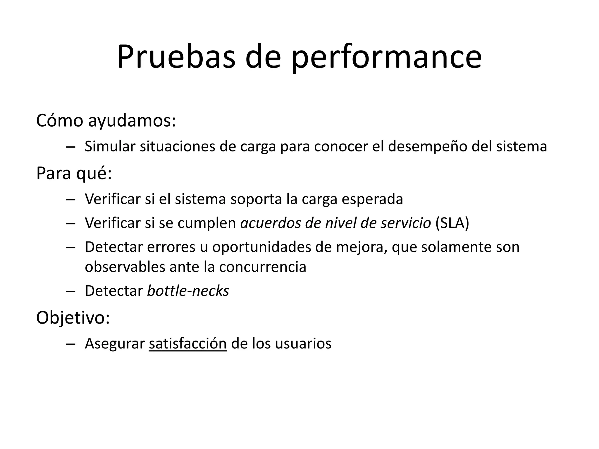 Pruebas de performance
Cómo ayudamos:
– Simular situaciones de carga para conocer el desempeño del sistema
Para qué:
– Verificar si el sistema soporta la carga esperada
– Verificar si se cumplen acuerdos de nivel de servicio (SLA)
– Detectar errores u oportunidades de mejora, que solamente son
observables ante la concurrencia
– Detectar bottle-necks
Objetivo:
– Asegurar satisfacción de los usuarios
 