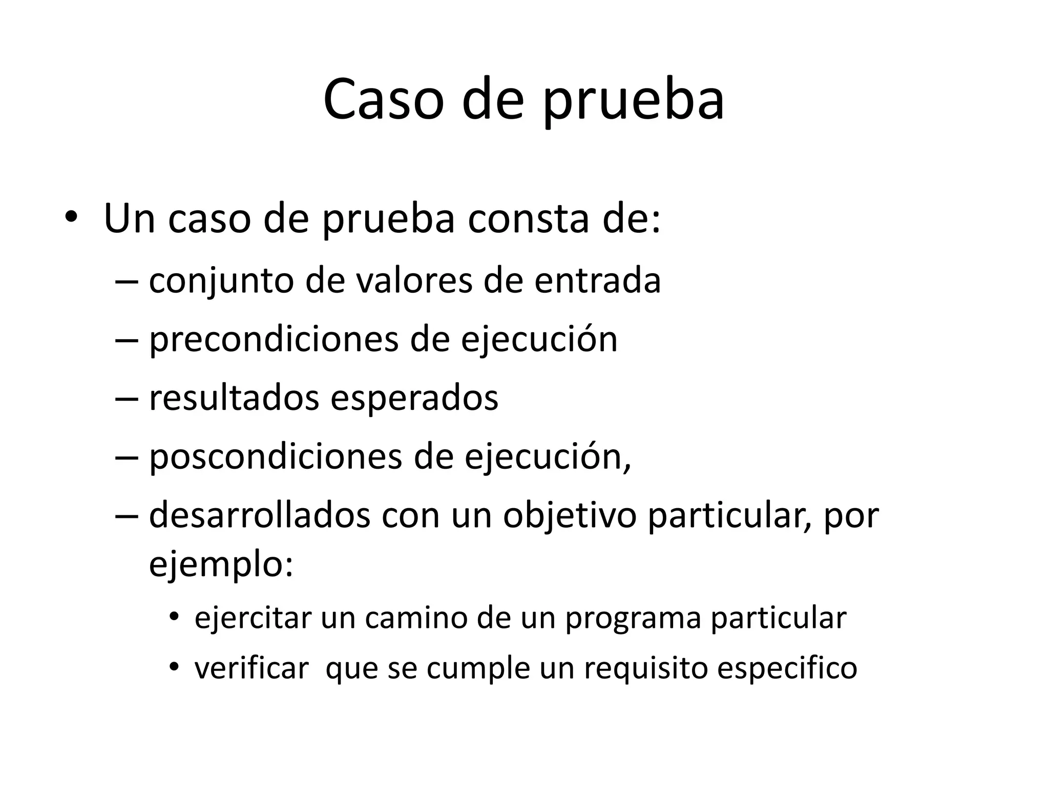 Caso de prueba
• Un caso de prueba consta de:
– conjunto de valores de entrada
– precondiciones de ejecución
– resultados esperados
– poscondiciones de ejecución,
– desarrollados con un objetivo particular, por
ejemplo:
• ejercitar un camino de un programa particular
• verificar que se cumple un requisito especifico
 