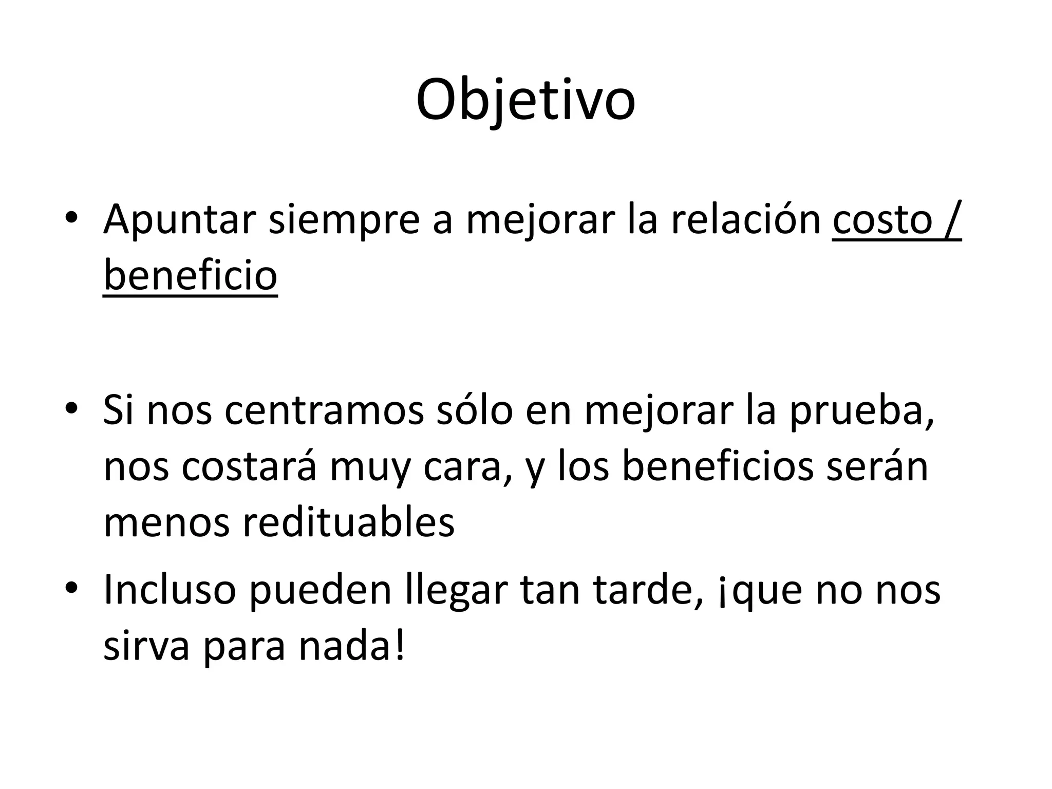 Objetivo
• Apuntar siempre a mejorar la relación costo /
beneficio
• Si nos centramos sólo en mejorar la prueba,
nos costará muy cara, y los beneficios serán
menos redituables
• Incluso pueden llegar tan tarde, ¡que no nos
sirva para nada!
 
