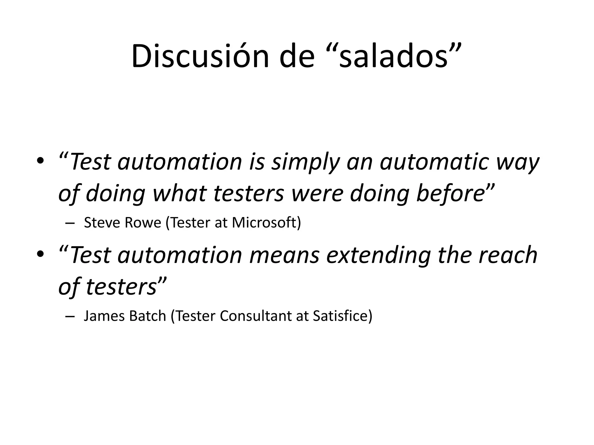 Discusión de “salados”
• “Test automation is simply an automatic way
of doing what testers were doing before”
– Steve Rowe (Tester at Microsoft)
• “Test automation means extending the reach
of testers”
– James Batch (Tester Consultant at Satisfice)
 