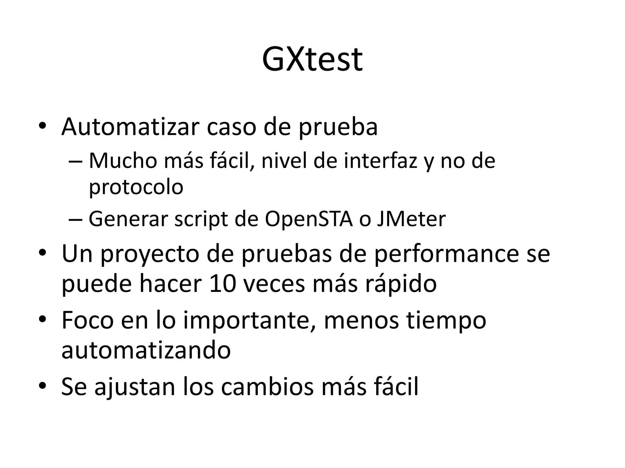 GXtest
• Automatizar caso de prueba
– Mucho más fácil, nivel de interfaz y no de
protocolo
– Generar script de OpenSTA o JMeter
• Un proyecto de pruebas de performance se
puede hacer 10 veces más rápido
• Foco en lo importante, menos tiempo
automatizando
• Se ajustan los cambios más fácil
 
