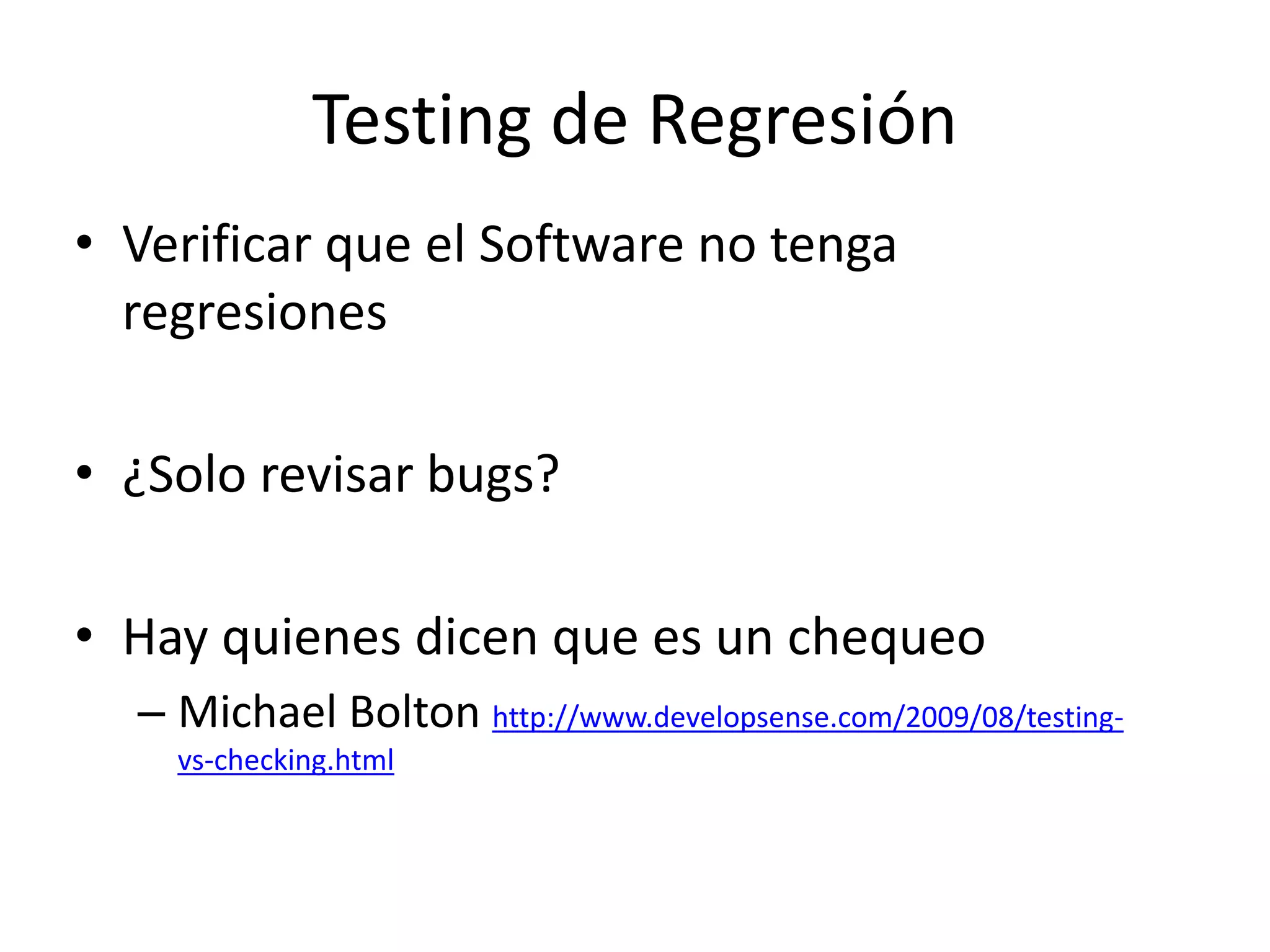 Testing de Regresión
• Verificar que el Software no tenga
regresiones
• ¿Solo revisar bugs?
• Hay quienes dicen que es un chequeo
– Michael Bolton http://www.developsense.com/2009/08/testing-
vs-checking.html
 