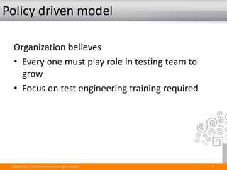 Policy driven model

  Organization believes
  • Every one must play role in testing team to
    grow
  • Focus on test engineering training required




 Copyright 2011. STAG Software Pvt Ltd. All rights reserved.   6
 