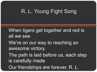 R. L. Young Fight SongWhen tigers get together and red is all we seeWe’re on our way to reaching an awesome victory.The path is laid before us, each step is carefully madeOur friendships are forever, R. L. Young Hurray, hurray.    (SING   TWICE!)