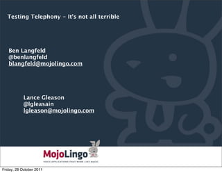Testing Telephony - It’s not all terrible




   Ben Langfeld
   @benlangfeld
   blangfeld@mojolingo.com




            Lance Gleason
            @lgleasain
            lgleason@mojolingo.com




                                              PAGE

Friday, 28 October 2011
 