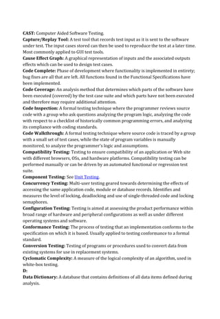 CAST: Computer Aided Software Testing.
Capture/Replay Tool: A test tool that records test input as it is sent to the software
under test. The input cases stored can then be used to reproduce the test at a later time.
Most commonly applied to GUI test tools.
Cause Effect Graph: A graphical representation of inputs and the associated outputs
effects which can be used to design test cases.
Code Complete: Phase of development where functionality is implemented in entirety;
bug fixes are all that are left. All functions found in the Functional Specifications have
been implemented.
Code Coverage: An analysis method that determines which parts of the software have
been executed (covered) by the test case suite and which parts have not been executed
and therefore may require additional attention.
Code Inspection: A formal testing technique where the programmer reviews source
code with a group who ask questions analyzing the program logic, analyzing the code
with respect to a checklist of historically common programming errors, and analyzing
its compliance with coding standards.
Code Walkthrough: A formal testing technique where source code is traced by a group
with a small set of test cases, while the state of program variables is manually
monitored, to analyze the programmer's logic and assumptions.
Compatibility Testing: Testing to ensure compatibility of an application or Web site
with different browsers, OSs, and hardware platforms. Compatibility testing can be
performed manually or can be driven by an automated functional or regression test
suite.
Component Testing: See Unit Testing.
Concurrency Testing: Multi-user testing geared towards determining the effects of
accessing the same application code, module or database records. Identifies and
measures the level of locking, deadlocking and use of single-threaded code and locking
semaphores.
Configuration Testing: Testing is aimed at assessing the product performance within
broad range of hardware and peripheral configurations as well as under different
operating systems and software.
Conformance Testing: The process of testing that an implementation conforms to the
specification on which it is based. Usually applied to testing conformance to a formal
standard.
Conversion Testing: Testing of programs or procedures used to convert data from
existing systems for use in replacement systems.
Cyclomatic Complexity: A measure of the logical complexity of an algorithm, used in
white-box testing.
D:
Data Dictionary: A database that contains definitions of all data items defined during
analysis.
 