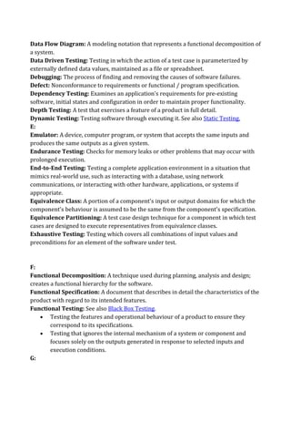 Data Flow Diagram: A modeling notation that represents a functional decomposition of
a system.
Data Driven Testing: Testing in which the action of a test case is parameterized by
externally defined data values, maintained as a file or spreadsheet.
Debugging: The process of finding and removing the causes of software failures.
Defect: Nonconformance to requirements or functional / program specification.
Dependency Testing: Examines an application's requirements for pre-existing
software, initial states and configuration in order to maintain proper functionality.
Depth Testing: A test that exercises a feature of a product in full detail.
Dynamic Testing: Testing software through executing it. See also Static Testing.
E:
Emulator: A device, computer program, or system that accepts the same inputs and
produces the same outputs as a given system.
Endurance Testing: Checks for memory leaks or other problems that may occur with
prolonged execution.
End-to-End Testing: Testing a complete application environment in a situation that
mimics real-world use, such as interacting with a database, using network
communications, or interacting with other hardware, applications, or systems if
appropriate.
Equivalence Class: A portion of a component's input or output domains for which the
component's behaviour is assumed to be the same from the component's specification.
Equivalence Partitioning: A test case design technique for a component in which test
cases are designed to execute representatives from equivalence classes.
Exhaustive Testing: Testing which covers all combinations of input values and
preconditions for an element of the software under test.



F:
Functional Decomposition: A technique used during planning, analysis and design;
creates a functional hierarchy for the software.
Functional Specification: A document that describes in detail the characteristics of the
product with regard to its intended features.
Functional Testing: See also Black Box Testing.
    • Testing the features and operational behaviour of a product to ensure they
        correspond to its specifications.
    • Testing that ignores the internal mechanism of a system or component and
        focuses solely on the outputs generated in response to selected inputs and
        execution conditions.
G:
 