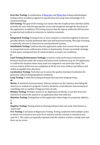 Gray Box Testing: A combination of Black Box and White Box testing methodologies:
testing a piece of software against its specification but using some knowledge of its
internal workings.
GUI Testing: The goal of GUI testing is to ensure that the Graphical User Interface (GUI)
provides the user with the appropriate access and navigation through the functions of
the application. In addition, GUI testing ensures that the objects within the GUI function
is expected and conform to corporate or industry standards.
I:
Integration Testing: Testing of two or more modules or functions together to discover
possible defects. Usually performed after unit and functional testing. This type of testing
is especially relevant to client/server and distributed systems.
Installation Testing: Confirms that the application under test recovers from expected
or unexpected events without loss of data or functionality. Events can include shortage
of disk space, unexpected loss of communication, or power out conditions.
L:
Load Testing (Performance Testing): is used to verify performance behaviors for
business functions under the normal and heavy work conditions (e.g. for CLI application
it could be the situation when many tasks are assigned to one particular time). The
success criteria of this test are completion of all the test cases without any failures and
within acceptable time allocation.
Localization Testing: Tests that use to assess the quality of product localization for
particular cultural and geographical conditions.
Loop Testing: A white box testing technique that exercises program loops.
M:
Metric: A standard of measurement. Software metrics are the statistics describing the
structure or content of a program. A metric should be a real objective measurement of
something such as number of bugs per lines of code.
Monkey Testing: Testing a system or an Application on the fly, i.e just few tests here
and there to ensure the system or an application does not crash out.
Mutation Testing: Testing done on the application where bugs are purposely added to
it.
N:
Negative Testing: Testing aimed at showing software does not work. Also known as
"test to fail".
N+1 Testing: A variation of Regression Testing. Testing conducted with multiple cycles
in which errors found in test cycle N are resolved and the solution is retested in test
cycle N+1. The cycles are typically repeated until the solution reaches a steady state and
there are no errors.
 
