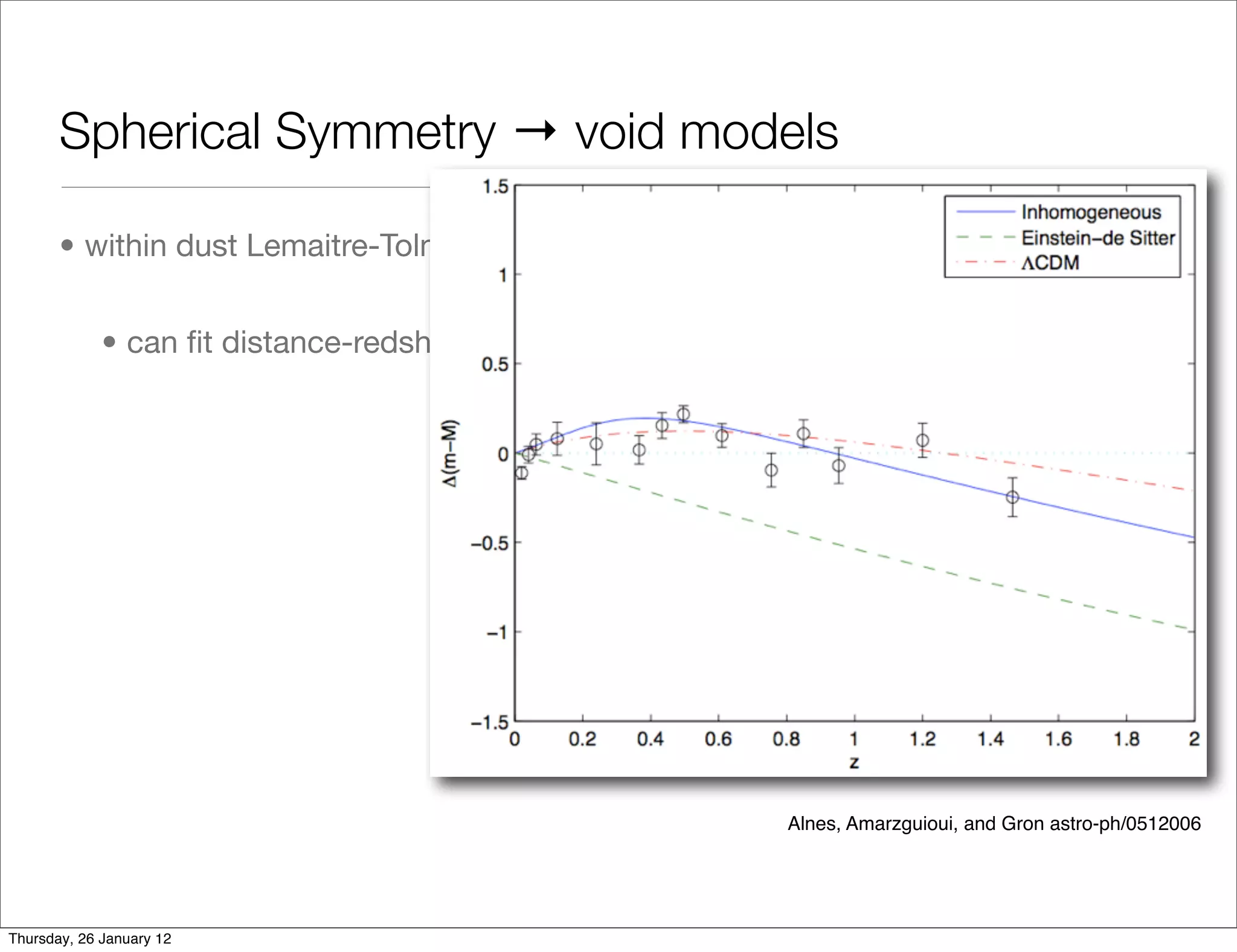 Spherical Symmetry → void models

       • within dust Lemaitre-Tolman-Bondi models - 2 free radial dof


             • can ﬁt distance-redshift data to any FLRW DE model

                                                             Mustapha, Hellaby, & Ellis




                                                           Alnes, Amarzguioui, and Gron astro-ph/0512006




Thursday, 26 January 12
 