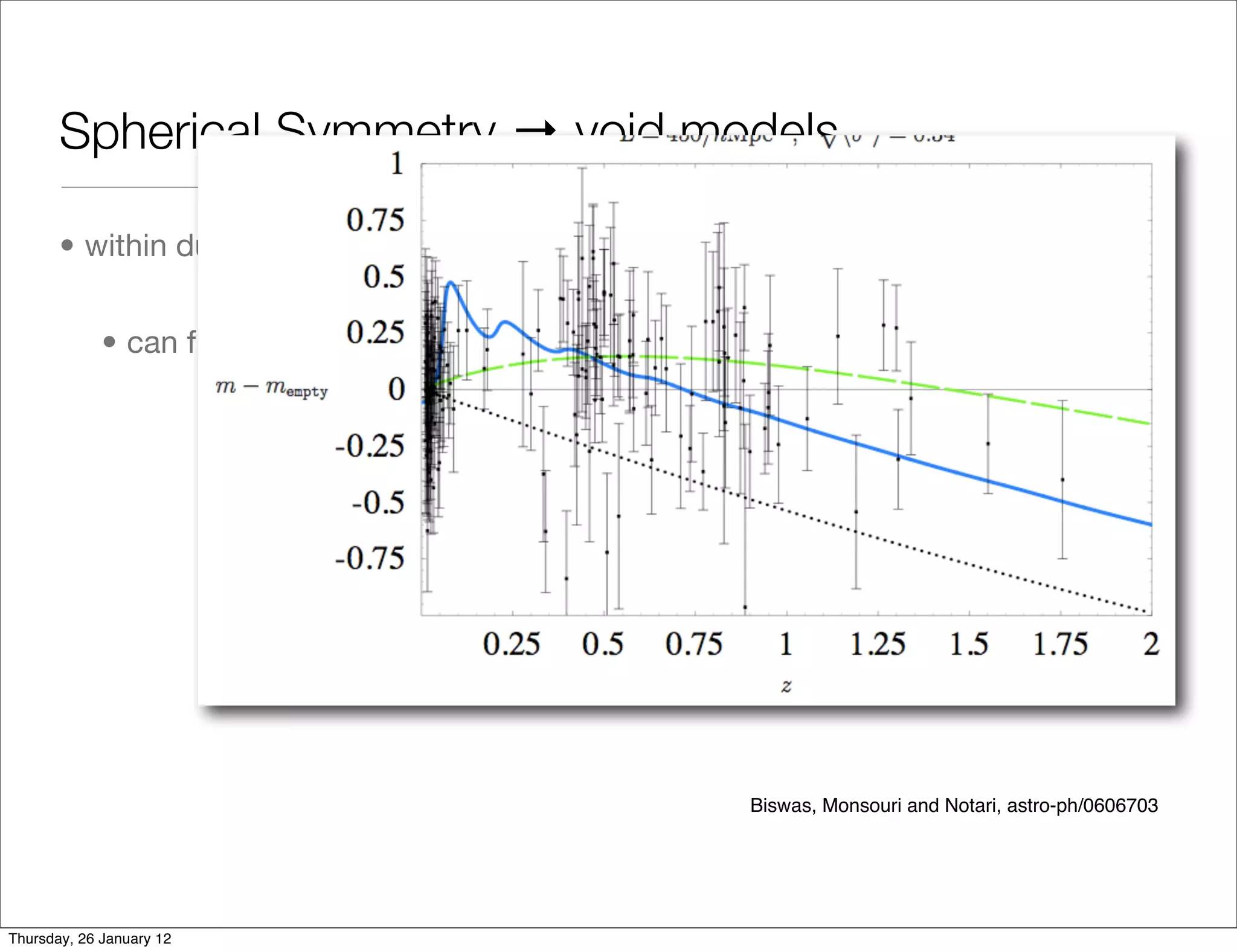 Spherical Symmetry → void models

       • within dust Lemaitre-Tolman-Bondi models - 2 free radial dof


             • can ﬁt distance-redshift data to any FLRW DE model

                                                               Mustapha, Hellaby, & Ellis




                                                         Biswas, Monsouri and Notari, astro-ph/0606703




Thursday, 26 January 12
 