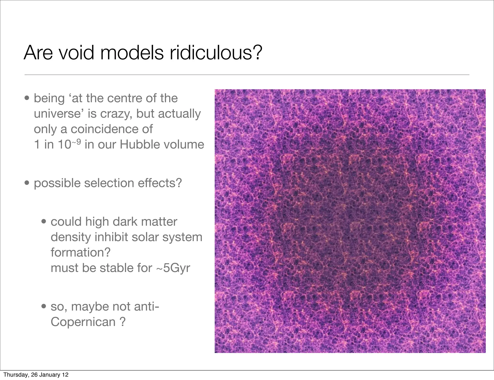 Are void models ridiculous?

       • being ‘at the centre of the
         universe’ is crazy, but actually
         only a coincidence of
         1 in 10~9 in our Hubble volume


       • possible selection effects?


             • could high dark matter
               density inhibit solar system
               formation?
               must be stable for ~5Gyr


             • so, maybe not anti-
               Copernican ?



Thursday, 26 January 12
 
