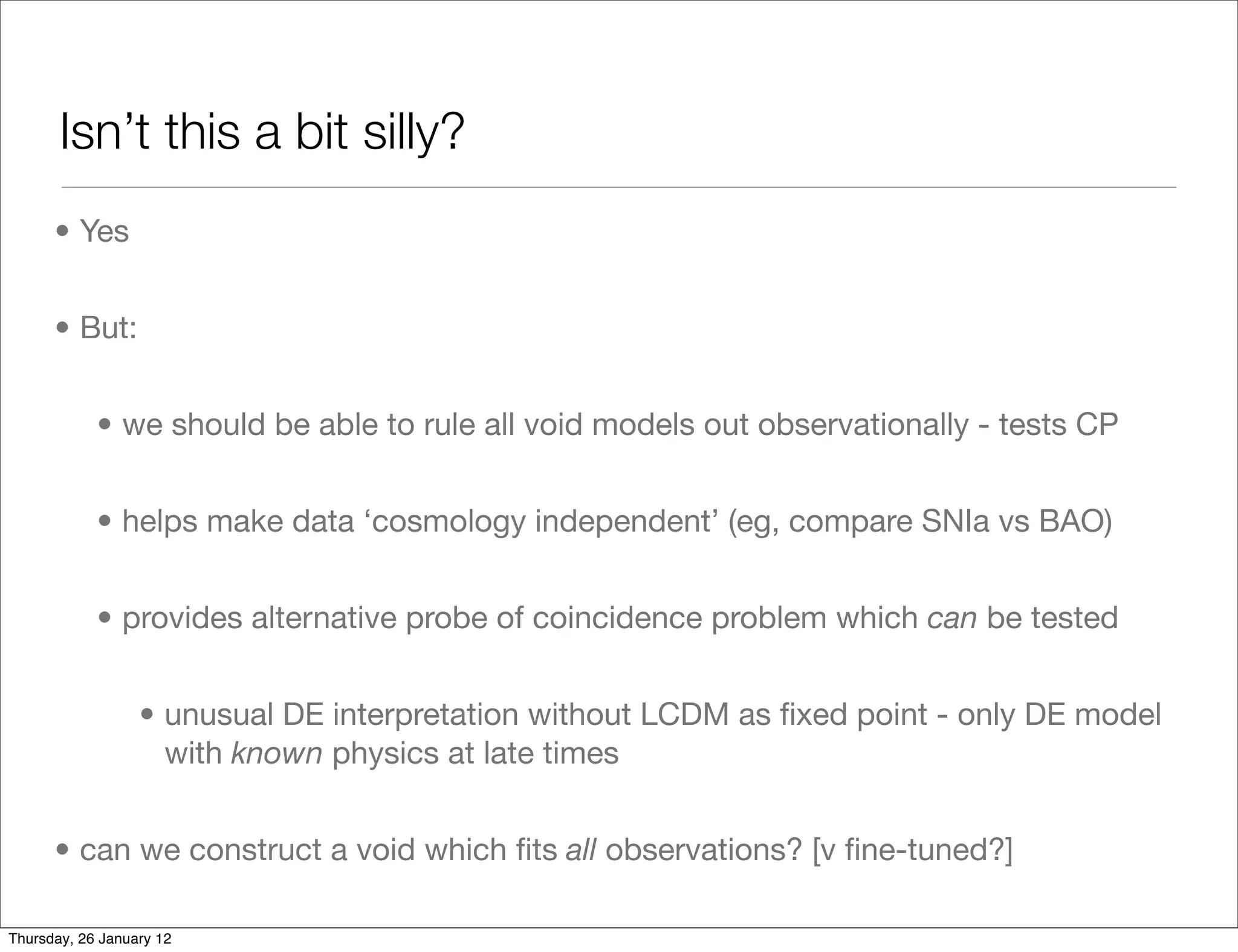 Isn’t this a bit silly?
      • Yes


      • But:


            • we should be able to rule all void models out observationally - tests CP


            • helps make data ‘cosmology independent’ (eg, compare SNIa vs BAO)


            • provides alternative probe of coincidence problem which can be tested


                  • unusual DE interpretation without LCDM as ﬁxed point - only DE model
                    with known physics at late times


      • can we construct a void which ﬁts all observations? [v ﬁne-tuned?]

Thursday, 26 January 12
 